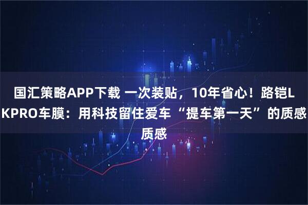 国汇策略APP下载 一次装贴，10年省心！路铠LKPRO车膜：用科技留住爱车 “提车第一天” 的质感