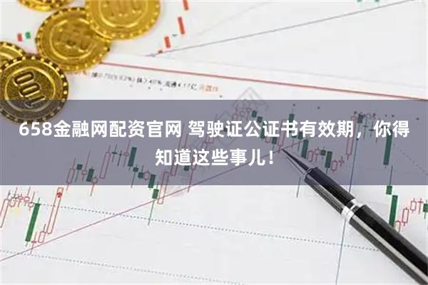 658金融网配资官网 驾驶证公证书有效期，你得知道这些事儿！