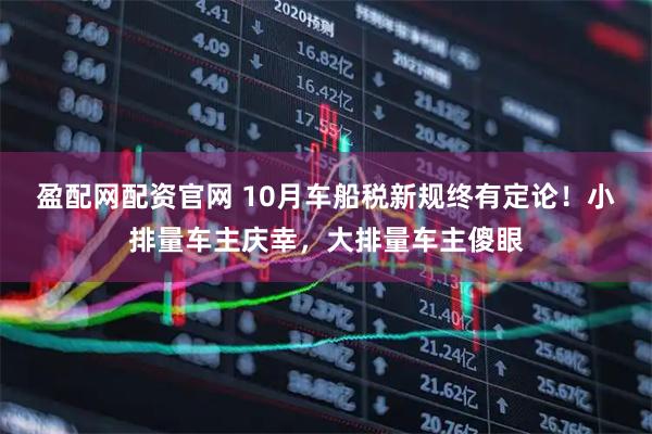 盈配网配资官网 10月车船税新规终有定论！小排量车主庆幸，大排量车主傻眼
