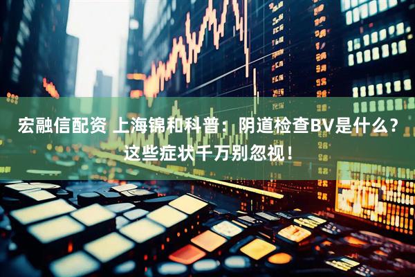 宏融信配资 上海锦和科普：阴道检查BV是什么？这些症状千万别忽视！