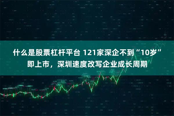 什么是股票杠杆平台 121家深企不到“10岁”即上市，深圳速度改写企业成长周期