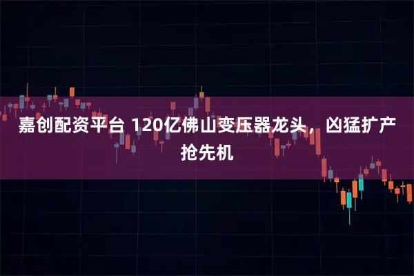 嘉创配资平台 120亿佛山变压器龙头，凶猛扩产抢先机