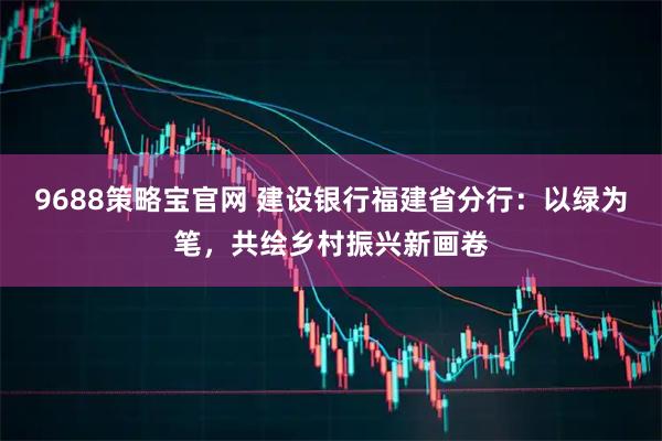 9688策略宝官网 建设银行福建省分行：以绿为笔，共绘乡村振兴新画卷