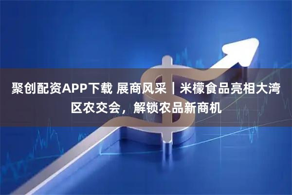 聚创配资APP下载 展商风采｜米檬食品亮相大湾区农交会，解锁农品新商机
