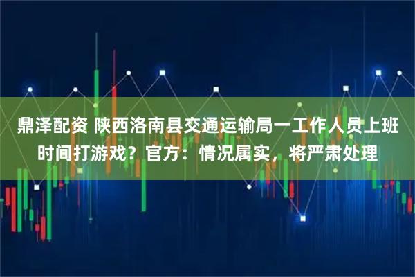 鼎泽配资 陕西洛南县交通运输局一工作人员上班时间打游戏？官方：情况属实，将严肃处理