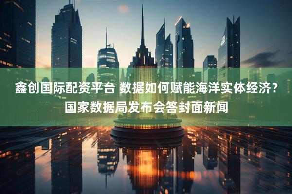 鑫创国际配资平台 数据如何赋能海洋实体经济？国家数据局发布会答封面新闻