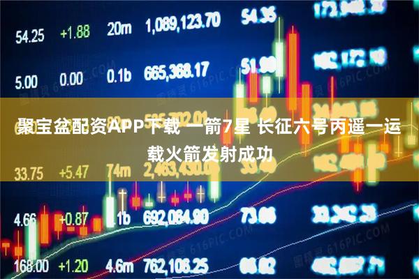 聚宝盆配资APP下载 一箭7星 长征六号丙遥一运载火箭发射成功