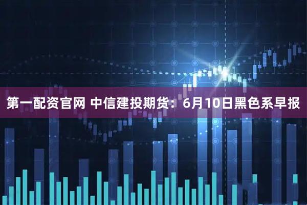 第一配资官网 中信建投期货：6月10日黑色系早报
