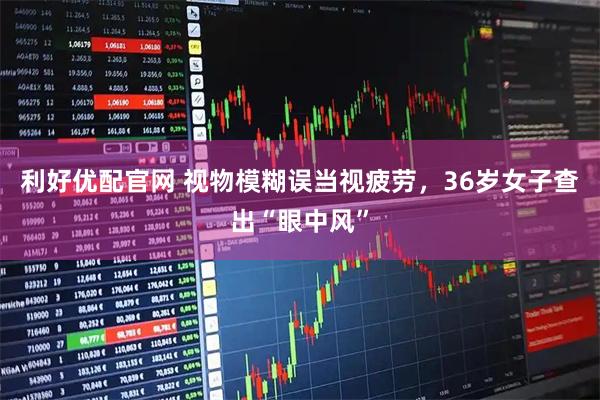 利好优配官网 视物模糊误当视疲劳，36岁女子查出“眼中风”