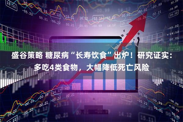 盛谷策略 糖尿病“长寿饮食”出炉！研究证实：多吃4类食物，大幅降低死亡风险