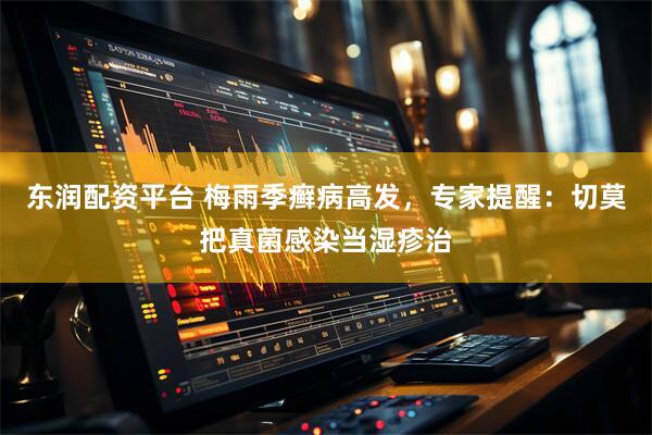 东润配资平台 梅雨季癣病高发，专家提醒：切莫把真菌感染当湿疹治